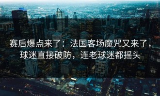 赛后爆点来了：法国客场魔咒又来了，球迷直接破防，连老球迷都摇头