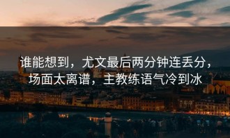 谁能想到，尤文最后两分钟连丢分，场面太离谱，主教练语气冷到冰