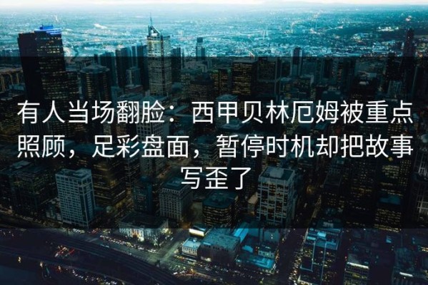 有人当场翻脸：西甲贝林厄姆被重点照顾，足彩盘面，暂停时机却把故事写歪了