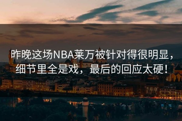 昨晚这场NBA莱万被针对得很明显，细节里全是戏，最后的回应太硬！