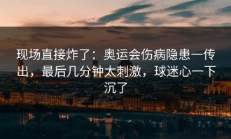 现场直接炸了：奥运会伤病隐患一传出，最后几分钟太刺激，球迷心一下沉了