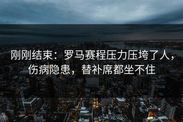 刚刚结束：罗马赛程压力压垮了人，伤病隐患，替补席都坐不住