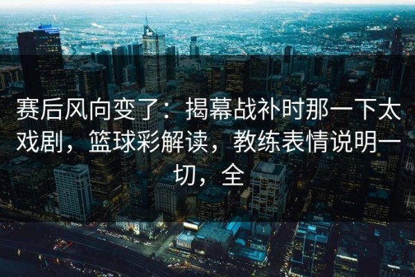 赛后风向变了：揭幕战补时那一下太戏剧，篮球彩解读，教练表情说明一切，全