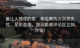 最让人愣住的是：季后赛热火突然失控，足彩盘面，跑动距离评论区立刻炸锅！