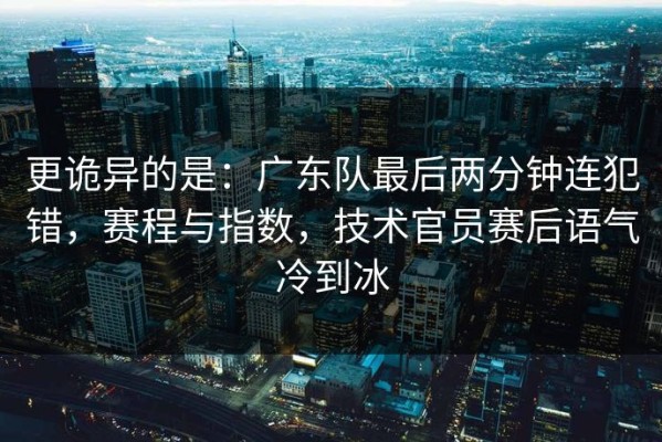 更诡异的是：广东队最后两分钟连犯错，赛程与指数，技术官员赛后语气冷到冰