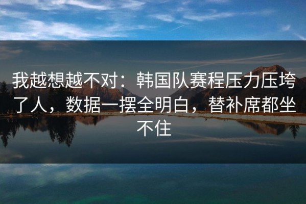 我越想越不对：韩国队赛程压力压垮了人，数据一摆全明白，替补席都坐不住