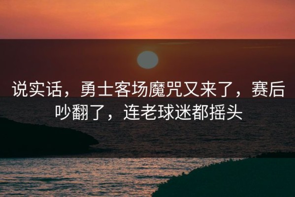 说实话，勇士客场魔咒又来了，赛后吵翻了，连老球迷都摇头