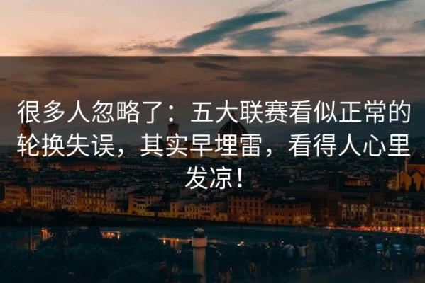 很多人忽略了：五大联赛看似正常的轮换失误，其实早埋雷，看得人心里发凉！