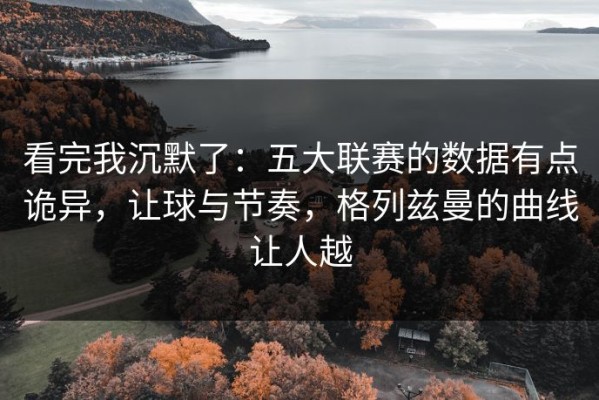 看完我沉默了：五大联赛的数据有点诡异，让球与节奏，格列兹曼的曲线让人越