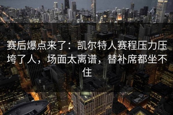 赛后爆点来了：凯尔特人赛程压力压垮了人，场面太离谱，替补席都坐不住
