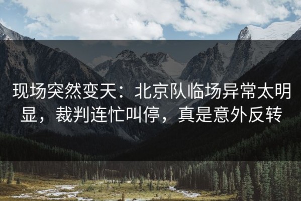现场突然变天：北京队临场异常太明显，裁判连忙叫停，真是意外反转