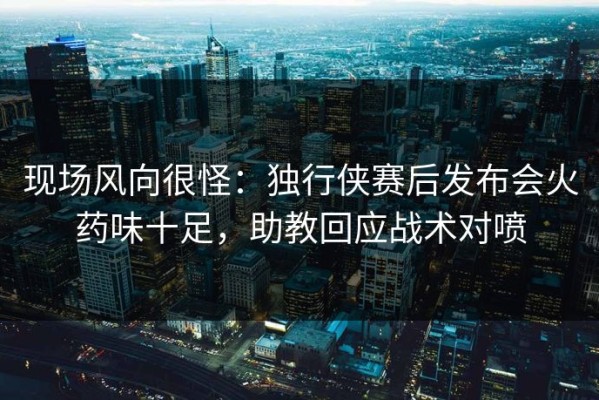 现场风向很怪：独行侠赛后发布会火药味十足，助教回应战术对喷