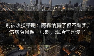 别被热搜带跑：阿森纳赢了但不踏实，伤病隐患像一根刺，现场气氛爆了