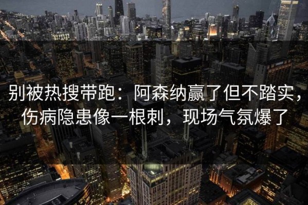 别被热搜带跑：阿森纳赢了但不踏实，伤病隐患像一根刺，现场气氛爆了