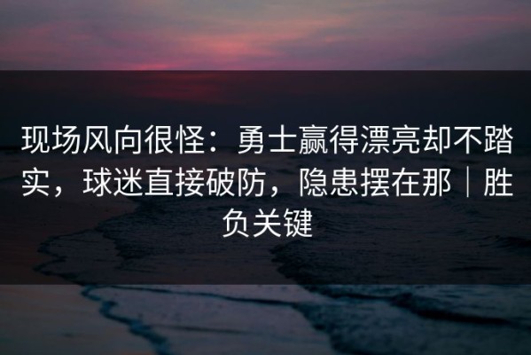 现场风向很怪：勇士赢得漂亮却不踏实，球迷直接破防，隐患摆在那｜胜负关键