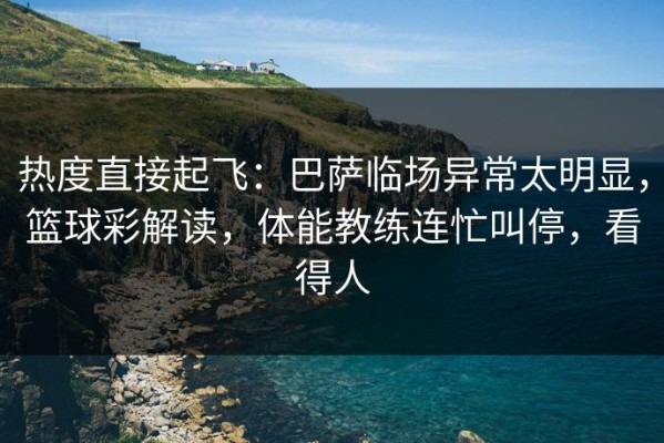 热度直接起飞：巴萨临场异常太明显，篮球彩解读，体能教练连忙叫停，看得人