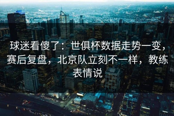 球迷看傻了：世俱杯数据走势一变，赛后复盘，北京队立刻不一样，教练表情说