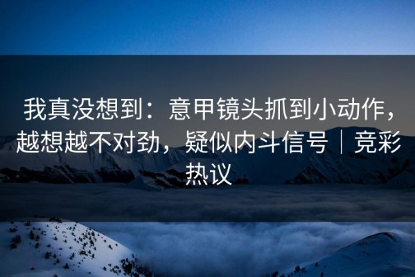 我真没想到：意甲镜头抓到小动作，越想越不对劲，疑似内斗信号｜竞彩热议
