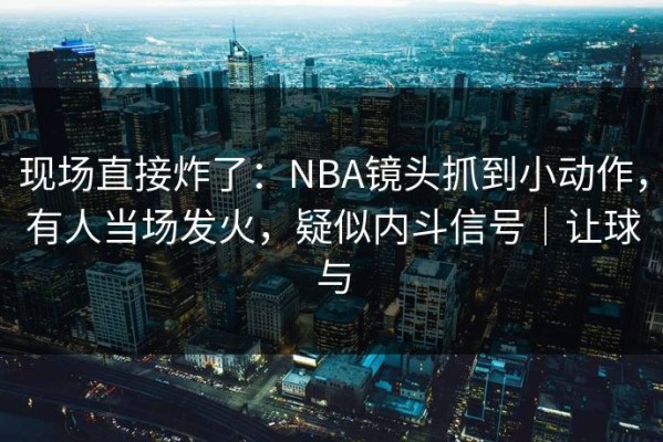 现场直接炸了：NBA镜头抓到小动作，有人当场发火，疑似内斗信号｜让球与