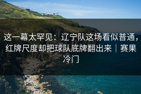这一幕太罕见：辽宁队这场看似普通，红牌尺度却把球队底牌翻出来｜赛果冷门