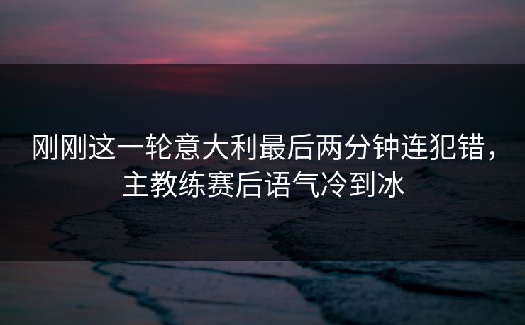刚刚这一轮意大利最后两分钟连犯错，主教练赛后语气冷到冰