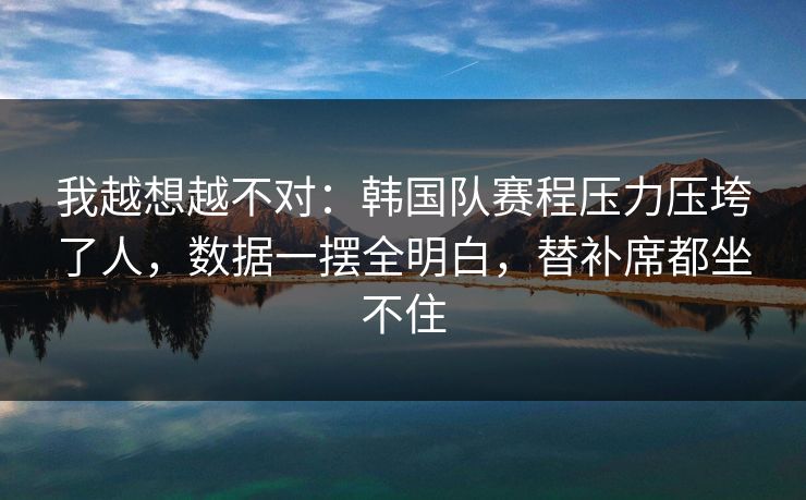 我越想越不对：韩国队赛程压力压垮了人，数据一摆全明白，替补席都坐不住
