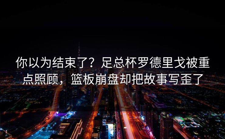 你以为结束了？足总杯罗德里戈被重点照顾，篮板崩盘却把故事写歪了