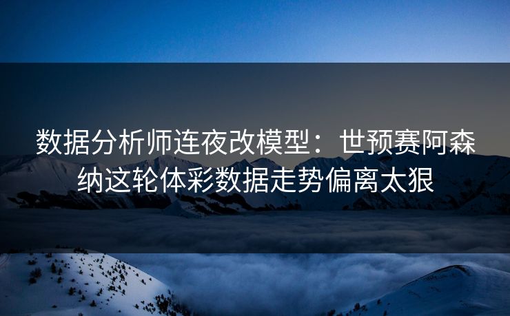 数据分析师连夜改模型：世预赛阿森纳这轮体彩数据走势偏离太狠