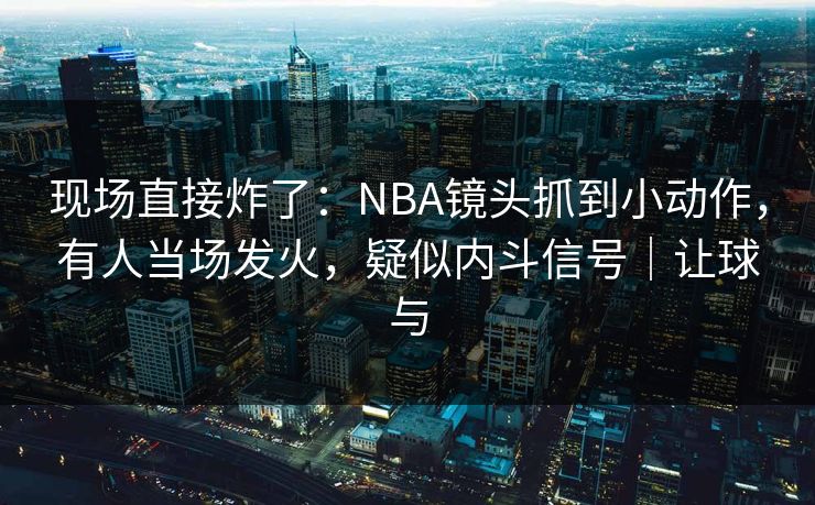现场直接炸了：NBA镜头抓到小动作，有人当场发火，疑似内斗信号｜让球与