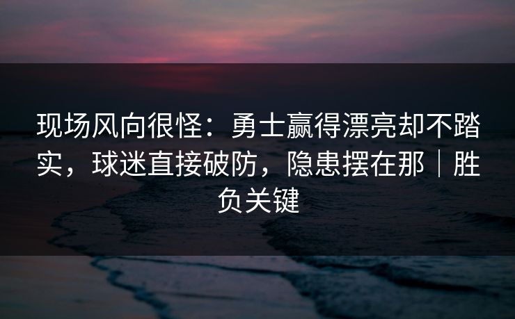 现场风向很怪：勇士赢得漂亮却不踏实，球迷直接破防，隐患摆在那｜胜负关键