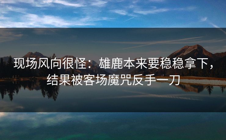 现场风向很怪：雄鹿本来要稳稳拿下，结果被客场魔咒反手一刀