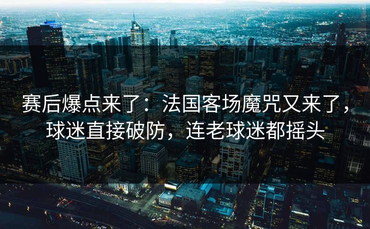 赛后爆点来了：法国客场魔咒又来了，球迷直接破防，连老球迷都摇头