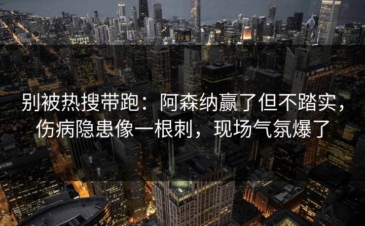 别被热搜带跑：阿森纳赢了但不踏实，伤病隐患像一根刺，现场气氛爆了