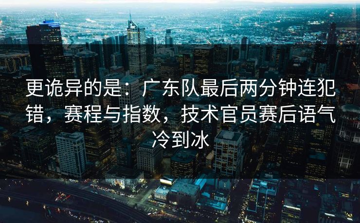 更诡异的是：广东队最后两分钟连犯错，赛程与指数，技术官员赛后语气冷到冰