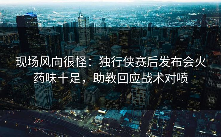 现场风向很怪：独行侠赛后发布会火药味十足，助教回应战术对喷