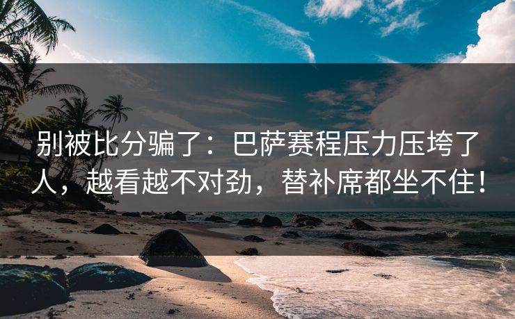 别被比分骗了：巴萨赛程压力压垮了人，越看越不对劲，替补席都坐不住！
