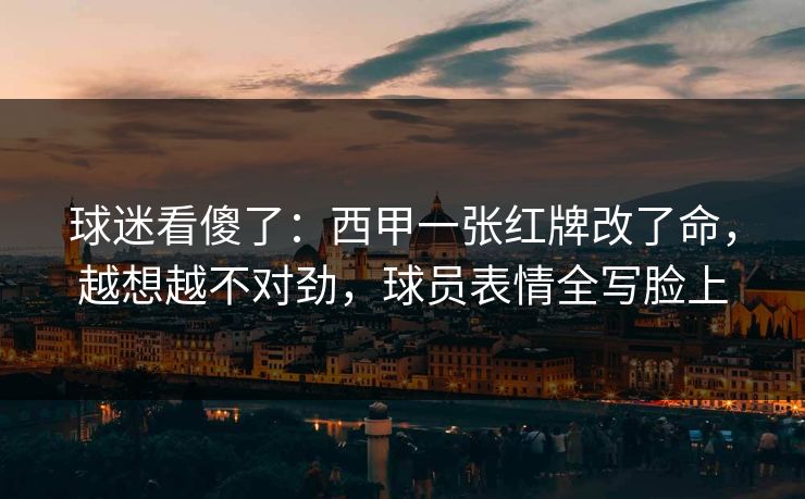 球迷看傻了：西甲一张红牌改了命，越想越不对劲，球员表情全写脸上