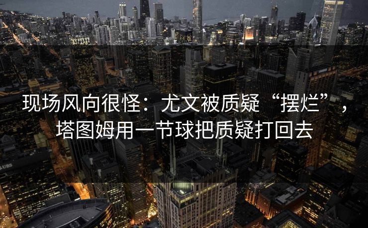 现场风向很怪：尤文被质疑“摆烂”，塔图姆用一节球把质疑打回去