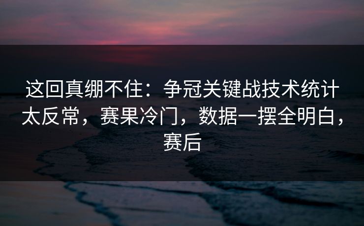 这回真绷不住：争冠关键战技术统计太反常，赛果冷门，数据一摆全明白，赛后