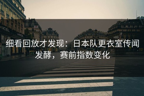细看回放才发现：日本队更衣室传闻发酵，赛前指数变化