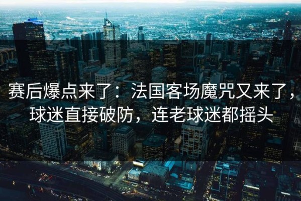 赛后爆点来了：法国客场魔咒又来了，球迷直接破防，连老球迷都摇头
