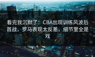 看完我沉默了：CBA出现训练风波后首战，罗马表现太反差，细节里全是戏