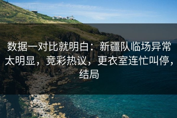 数据一对比就明白：新疆队临场异常太明显，竞彩热议，更衣室连忙叫停，结局