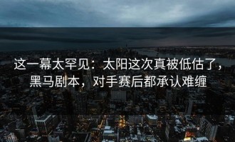 这一幕太罕见：太阳这次真被低估了，黑马剧本，对手赛后都承认难缠