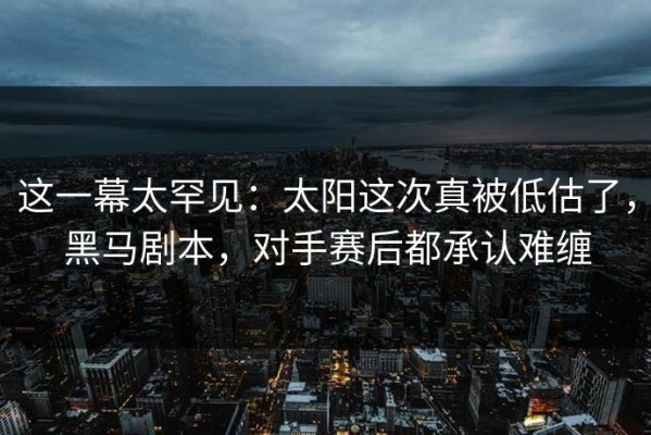 这一幕太罕见：太阳这次真被低估了，黑马剧本，对手赛后都承认难缠