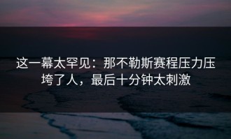 这一幕太罕见：那不勒斯赛程压力压垮了人，最后十分钟太刺激