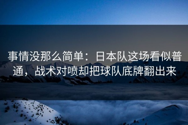 事情没那么简单：日本队这场看似普通，战术对喷却把球队底牌翻出来