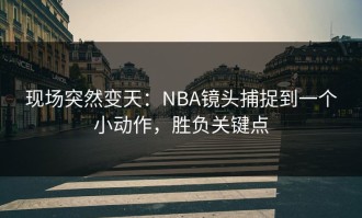 现场突然变天：NBA镜头捕捉到一个小动作，胜负关键点