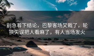 别急着下结论，巴黎客场又栽了，轮换失误把人看麻了，有人当场发火