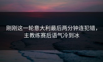 刚刚这一轮意大利最后两分钟连犯错，主教练赛后语气冷到冰